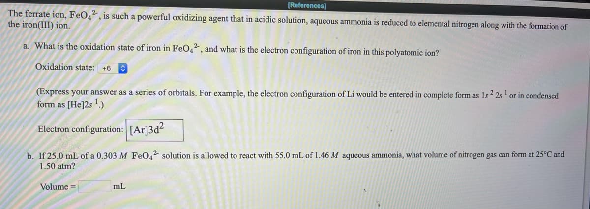[References]
The ferrate ion, FeO4², is such a powerful oxidizing agent that in acidic solution, aqueous ammonia is reduced to elemental nitrogen along with the formation of
the iron(III) ion.
a. What is the oxidation state of iron in FeO4², and what is the electron configuration of iron in this polyatomic ion?
Oxidation state: +6
(Express your answer as a series of orbitals. For example, the electron configuration of Li would be entered in complete form as 1s 2 2s' or in condensed
form as [He]2s !.)
Electron configuration: [Ar]3d2
b. If 25.0 mL of a 0.303 M Fe0,2 solution is allowed to react with 55.0 mL of 1.46 M aqueous ammonia, what volume of nitrogen gas can form at 25°C and
1.50 atm?
Volume =
mL

