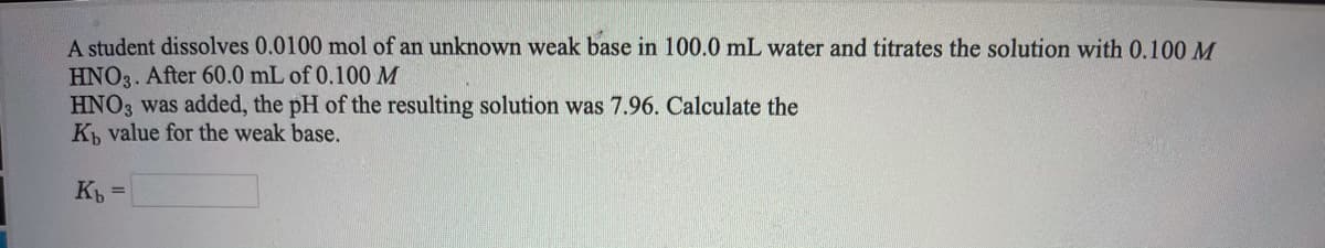 A student dissolves 0.0100 mol of an unknown weak base in 100.0 mL water and titrates the solution with 0.100 M
HNO3. After 60.0 mL of 0.100 M
HNO3 was added, the pH of the resulting solution was 7.96. Calculate the
K value for the weak base.
