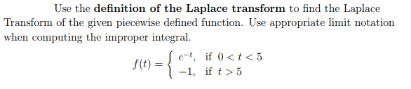 Use the definition of the Laplace transform to find the Laplace
Transform of the given piecewise defined function. Use appropriate limit notation
when computing the improper integral.
-{
e-t, if 0<t < 5
-1, if t> 5
f(t) :
