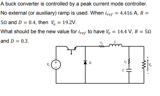 A buck converter is controlled by a peak current mode controller.
No external (or auxiliary) ramp is used. When iref = 4.416 A, R =
5N and D = 0.4, then V, = 19.2V.
What should be the new value for i,ef to have V, = 14.4 V, R = 50
and D = 0.3.
