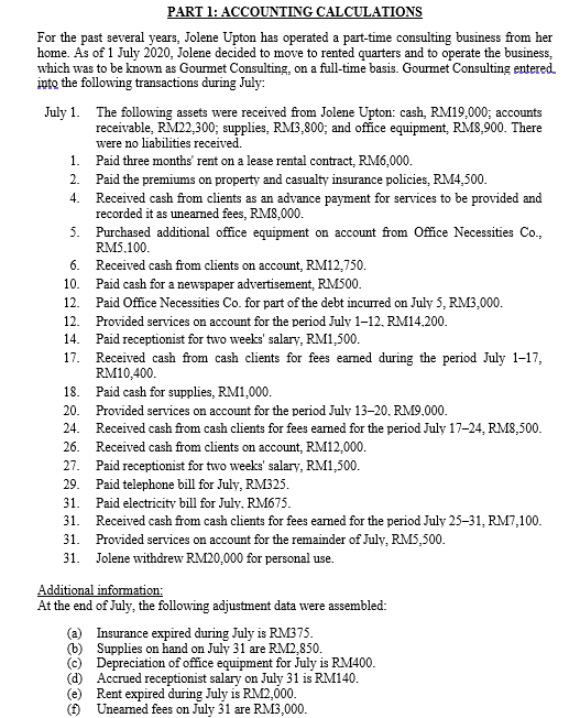 PART 1: ACCOUNTING CALCULATIONS
For the past several years, Jolene Upton has operated a part-time consulting business from her
home. As of 1 July 2020, Jolene decided to move to rented quarters and to operate the business,
which was to be known as Gourmet Consulting, on a full-time basis. Gourmet Consulting entered.
into the following transactions during July:
July 1. The following assets were received from Jolene Upton: cash, RM19,000; accounts
receivable, RM22,300; supplies, RM3,800; and office equipment, RM8,900. There
were no liabilities received.
1. Paid three months' rent on a lease rental contract, RM6,000.
2.
Paid the premiums on property and casualty insurance policies, RM4,500.
Received cash from clients as an advance payment for services to be provided and
recorded it as unearned fees, RMS,000.
5. Purchased additional office equipment on account from Office Necessities Co.,
RM5,100.
6. Received cash from clients on account, RM12,750.
4.
10.
Paid cash for a newspaper advertisement, RM500.
12. Paid Office Necessities Co. for part of the debt incurred on July 5, RM3,000.
12. Provided services on account for the period July 1-12, RM14.200.
14.
Paid receptionist for two weeks' salary, RM1,500.
17. Received cash from cash clients for fees eamed during the period July 1-17,
RM10,400.
18. Paid cash for supplies, RM1,000.
20. Provided services on account for the period July 13-20, RM9.000.
24.
Received cash from cash clients for fees eamed for the period July 17-24, RM8,500.
26.
Received cash from clients on account, RM12,000.
Paid receptionist for two weeks' salary, RM1,500.
27.
29.
Paid telephone bill for July, RM325.
Paid electricity bill for July. RM675.
31.
31. Received cash from cash clients for fees earned for the period July 25-31, RM7,100.
31. Provided services on account for the remainder of July, RM5,500.
31. Jolene withdrew RM20,000 for personal use.
Additional information:
At the end of July, the following adjustment data were assembled:
(a) Insurance expired during July is RM375.
(b) Supplies on hand on July 31 are RM2,850.
(c) Depreciation of office equipment for July is RM400.
Accrued receptionist salary on July 31 is RM140.
(e)
Rent expired during July is RM2,000.
() Uneamed fees on July 31 are RM3,000.
