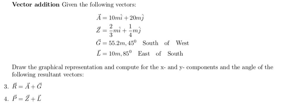 Vector addition Given the following vectors:
Ã = 10mi +20mj
1
Z = ²m² + m²
2
mi
3
G= 55.2m, 450 South of West
L = 10m, 85° East of South
Draw the graphical representation and compute for the x- and y- components and the angle of the
following resultant vectors:
3. R = A + G
4. P = Z + L