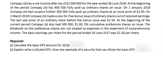 Compaq Ltd has a net income after tax of $2 000 000 for the year ended 30 June 2018. At the beginning
of the period Compaq Ltd has 900 000 fully paid-up ordinary shares on issue. On 1 January 2018
Compaq Ltd had issued a further 300 000 fully paid-up ordinary shares at an issue price of $2.00. On
1 March 2018 Compaq Ltd made a one-for-five bonus issue of ordinary shares out of retained earnings.
The last sale price of an ordinary share before the bonus issue was $2.50. At the beginning of the
current period Compaq Ltd also had 500 000, $1.00, 5% cumulative preference shares on issue. The
dividends on the preference shares are not treated as expenses in the statement of comprehensive
income. The basic earnings per share for the period ended 30 June 2017 was $1.50 per share.
Required:
a) Calculate the basic EPS amount for 2018
b) Explain what is diluted EPS. Give one example of a security that can dilute the basic EPS
