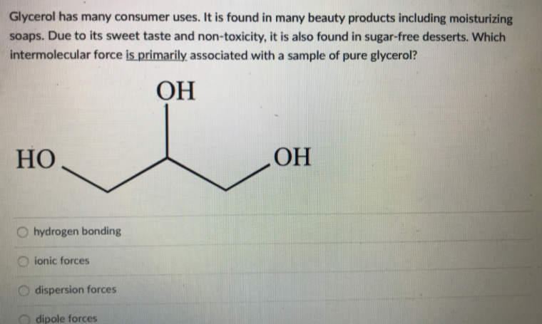 Glycerol has many consumer uses. It is found in many beauty products including moisturizing
soaps. Due to its sweet taste and non-toxicity, it is also found in sugar-free desserts. Which
intermolecular force is primarily associated with a sample of pure glycerol?
ОН
HO
OH
hydrogen bonding
ionic forces
dispersion forces
dipole forces
