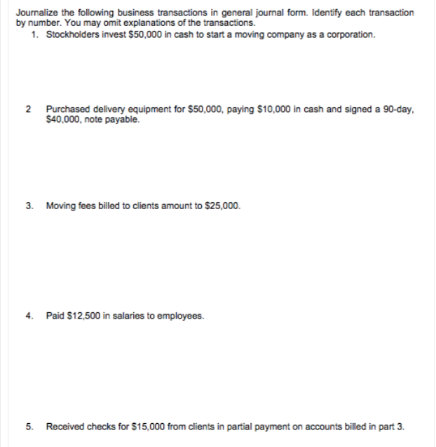 Journalize the following business transactions in general journal form. Identify each transaction
by number. You may omit explanations of the transactions.
1. Stockholders invest $50,000 in cash to start a moving company as a corporation.
2 Purchased delivery equipment for $50,000, paying $10,000 in cash and signed a 90-day,
$40,000, note payable.
3. Moving fees billed to clients amount to $25,000.
4. Paid $12,500 in salaries to employees.
5. Received checks for $15,000 from clients in partial payment on accounts billed in part 3.
