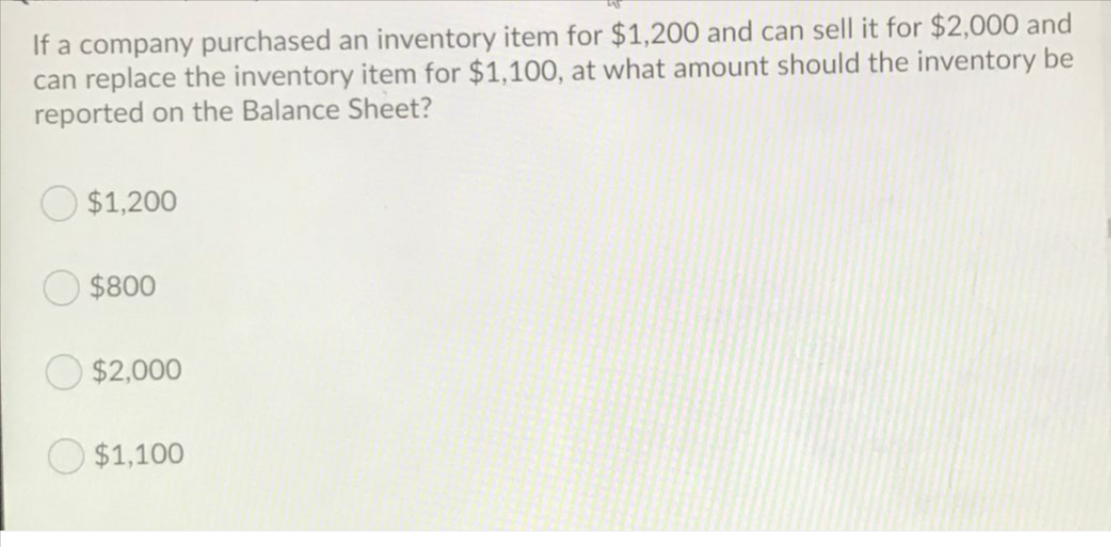 If a company purchased an inventory item for $1,200 and can sell it for $2,000 and
can replace the inventory item for $1,100, at what amount should the inventory be
reported on the Balance Sheet?
$1,200
$800
$2,000
$1,100
