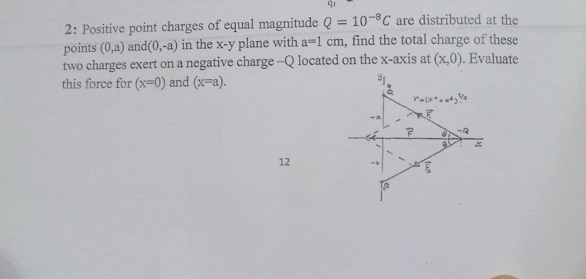 2: Positive point charges of equal magnitude Q = 10-8C are distributed at the
points (0,a) and(0,-a) in the x-y plane with a=1 cm,
two charges exert on a negative charge-Q located on the x-axis at (x,0). Evaluate
this force for (x=0) and (x-a).
find the total charge of these
12
