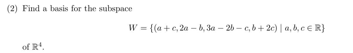 (2) Find a basis for the subspace
W = {(a +c, 2a – b, 3a – 26 – c, b+ 2c) | a, b, cE R}
-
of R4.
