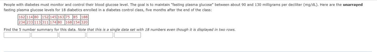 People with diabetes must monitor and control their blood glucose level. The goal is to maintain "fasting plasma glucose" between about 90 and 130 milligrams per deciliter (mg/dL). Here are the unarrayed
fasting plasma glucose levels for 18 diabetics enrolled in a diabetes control class, five months after the end of the class:
162 114 80 152 145 163 75 85 188
234 233 113 311 174 80 168 154 320
Find the 5 number summary for this data. Note that this is a single data set with 18 numbers even though it is displayed in two rows.
