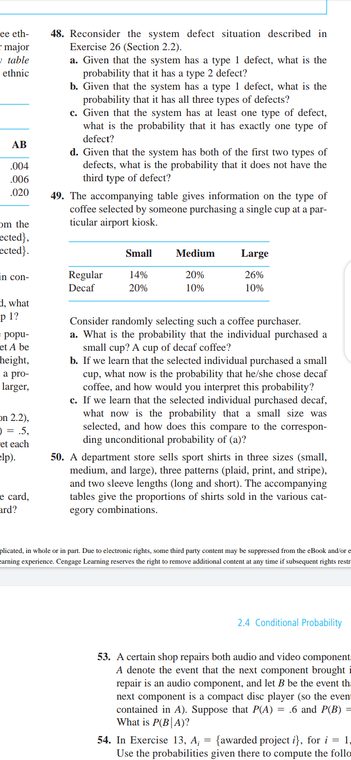 49. The accompanying table gives information on the type of
coffee selected by someone purchasing a single cup at a par-
ticular airport kiosk.
Small
Medium
Large
20%
26%
Regular
Decaf
14%
20%
10%
10%
Consider randomly selecting such a coffee purchaser.
a. What is the probability that the individual purchased a
small cup? A cup of decaf coffee?
b. If we learn that the selected individual purchased a small
cup, what now is the probability that he/she chose decaf
coffee, and how would you interpret this probability?
c. If we learn that the selected individual purchased decaf,
what now is the probability that a small size was
selected, and how does this compare to the correspon-
ding unconditional probability of (a)?
