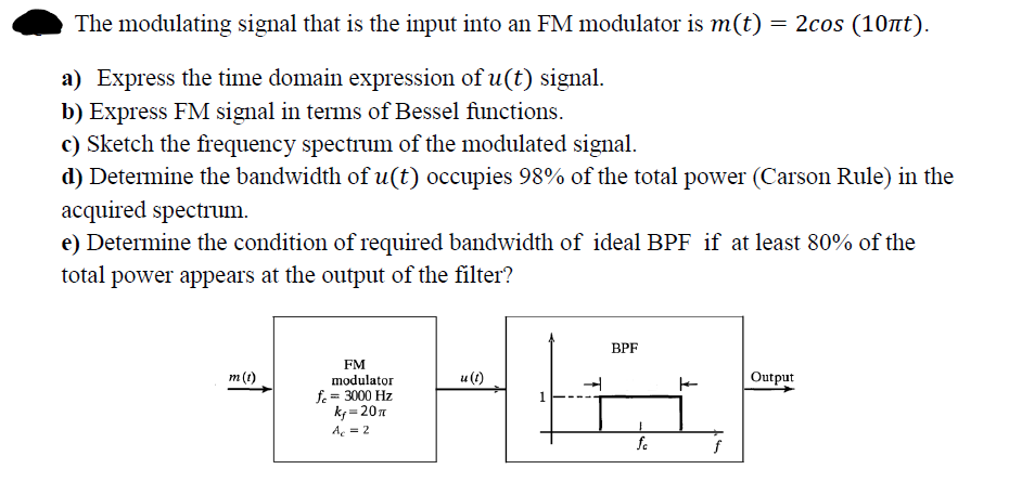 The modulating signal that is the input into an FM modulator is m(t) = 2cos (10nt).
a) Express the time domain expression of u(t) signal.
b) Express FM signal in terms of Bessel functions.
c) Sketch the frequency spectrum of the modulated signal.
d) Determine the bandwidth of u(t) occupies 98% of the total power (Carson Rule) in the
acquired spectrum.
e) Determine the condition of required bandwidth of ideal BPF if at least 80% of the
total power appears at the output of the filter?
ВPF
FM
m(t)
u (t)
Output
modulator
fe = 3000 Hz
k = 20n
Ae = 2
fe
f
