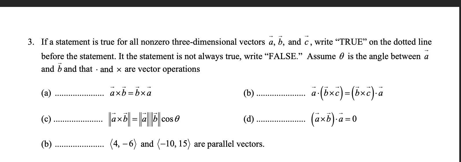 If a statement is true for all nonzero three-dimensional vectors a, b, and c, write "TRUE" on the dotted line
before the statement. It the statement is not always true, write “FALSE." Assume 0 is the angle between a
and b and that · and x are vector operations
(a)
axb=bxa
(b)
a (öxc)=(öxc). a
(d)
(axb)-a=0
(c)
cos O
(b)
(4, – 6) and (-10, 15) are parallel vectors.
|
