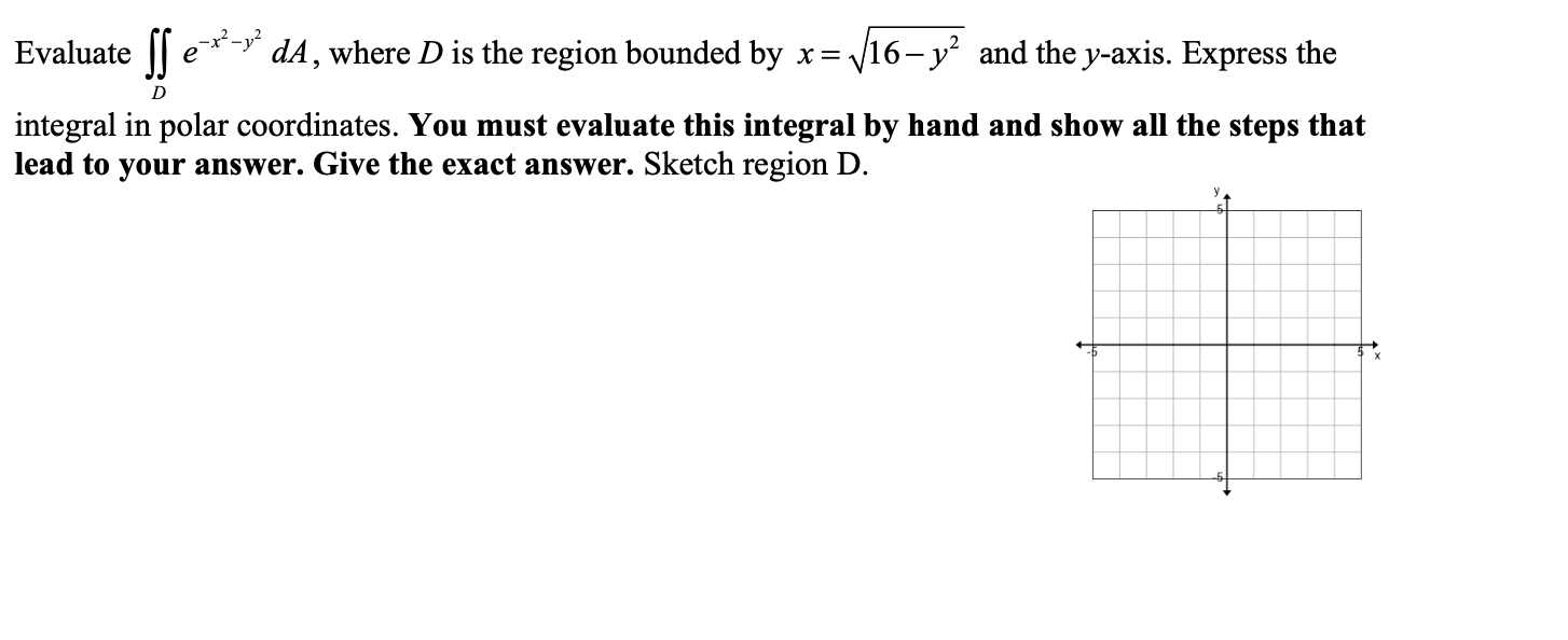 Evaluate ||
dA, where D is the region bounded by x=,
16-y and the y-axis. Express the
e
integral in polar coordinates. You must evaluate this integral by hand and show all the steps that
lead to your answer. Give the exact answer. Sketch region D.
