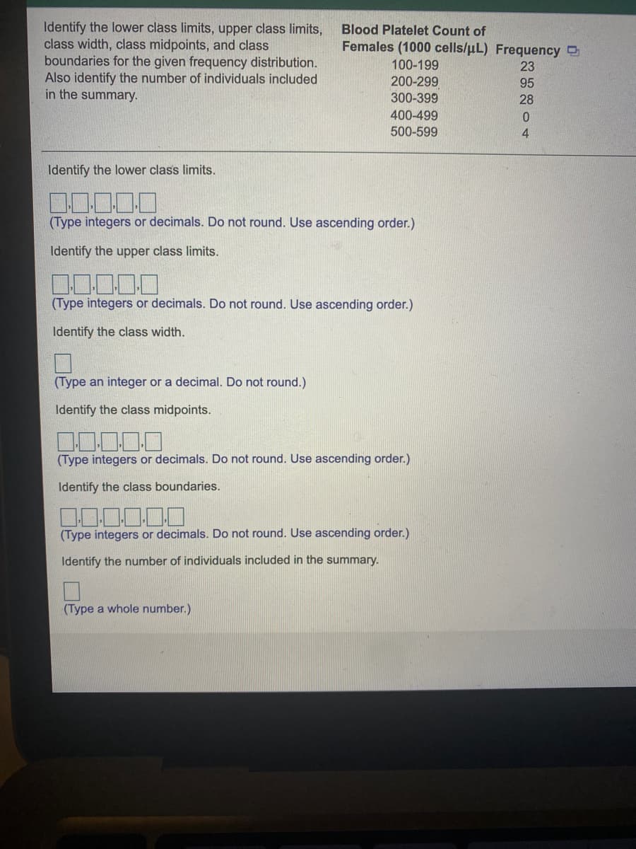 Identify the lower class limits, upper class limits,
class width, class midpoints, and class
boundaries for the given frequency distribution.
Also identify the number of individuals included
in the summary.
Blood Platelet Count of
Females (1000 cells/uL) Frequency D
100-199
23
200-299
95
300-399
28
400-499
500-599
4.
Identify the lower class limits.
(Type integers or decimals. Do not round. Use ascending order.)
Identify the upper class limits.
(Type integers or decimals. Do not round. Use ascending order.)
Identify the class width.
(Type an integer or a decimal. Do not round.)
Identify the class midpoints.
(Type integers or decimals. Do not round. Use ascending order.)
Identify the class boundaries.
(Type integers or decimals. Do not round. Use ascending order.)
Identify the number of individuals included in the summary.
(Type a whole number.)
