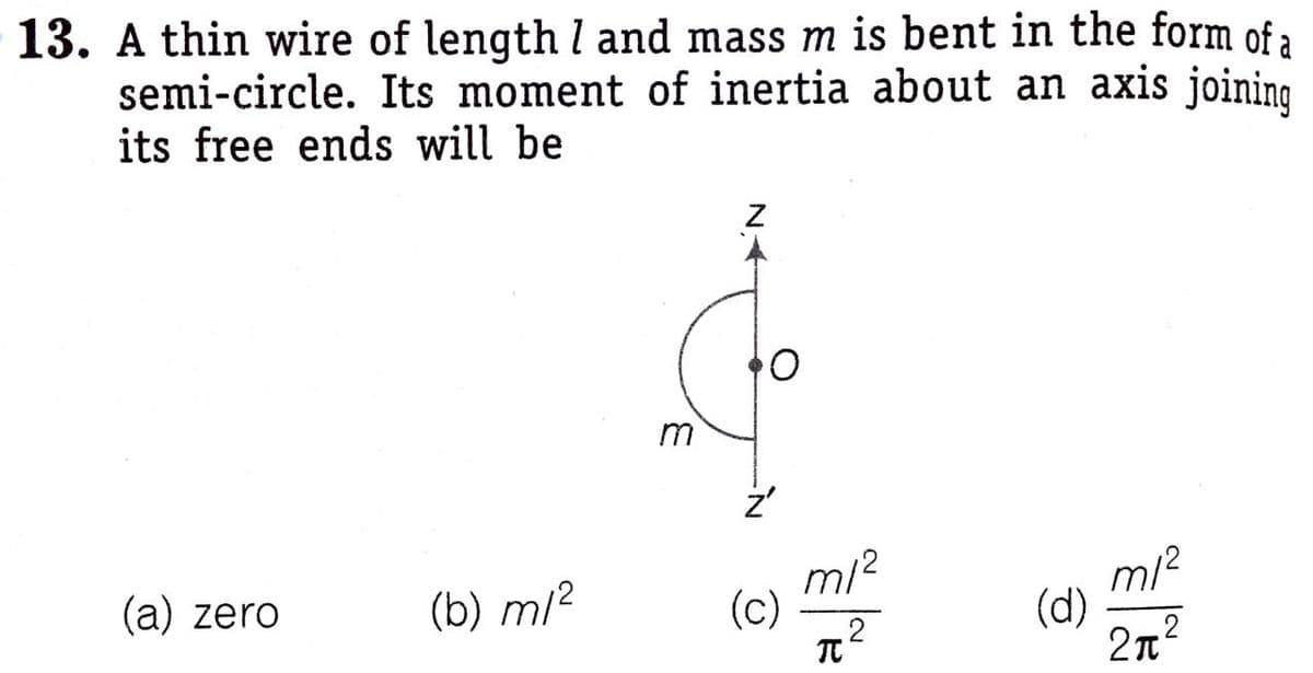 13. A thin wire of length l and mass m is bent in the form of a
semi-circle. Its moment of inertia about an axis joining
its free ends will be
m/?
m/2
(d)
2n
(a) zero
(b) m/²
(c)
2
N IN
3.
