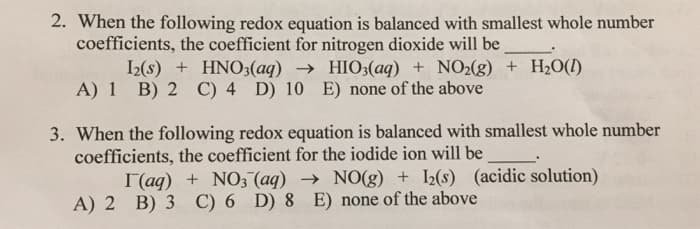 2. When the following redox equation is balanced with smallest whole number
coefficients, the coefficient for nitrogen dioxide will be
I2(s) + HNO3(aq) → HIO3(aq) + NO2(g) + H2O(!)
A) 1 B) 2 C) 4 D) 10 E) none of the above
3. When the following redox equation is balanced with smallest whole number
coefficients, the coefficient for the iodide ion will be
I(aq) + NO3 (aq) → NO(g) + I2(s) (acidic solution)
A) 2 B) 3 C) 6 D) 8 E) none of the above
