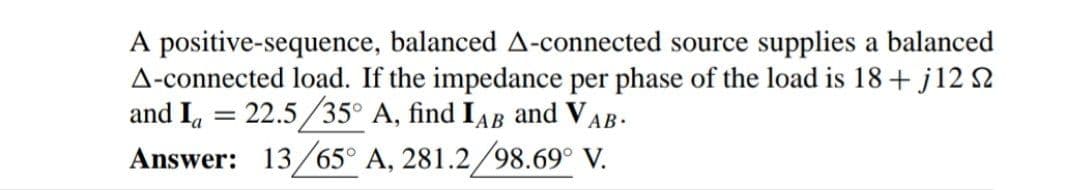 A positive-sequence, balanced A-connected source supplies a balanced
A-connected load. If the impedance per phase of the load is 18 + j12 S2
and I, = 22.5/35° A, find IAB and VAB.
Answer: 13/65° A, 281.2/98.69° V.
