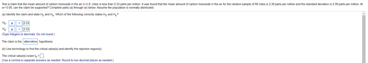 Test a claim that the mean amount of carbon monoxide in the air in U.S. cities is less than 2.33 parts per million. It was found that the mean amount of carbon monoxide in the air for the random sample of 65 cities is 2.39 parts per million and the standard deviation is 2.09 parts per million. At
a = 0.05, can the claim be supported? Complete parts (a) through (e) below. Assume the population is normally distributed.
(a) Identify the claim and state H, and Ha. Which of the following correctly states H, and H,?
Ho:
= |2.33
Hạ:
< 2.33
(Type integers or decimals. Do not round.)
The claim is the alternative hypothesis.
(b) Use technology to find the critical value(s) and identify the rejection region(s).
The critical value(s) is/are to =
(Use a comma to separate answers as needed. Round to two decimal places as needed.)
