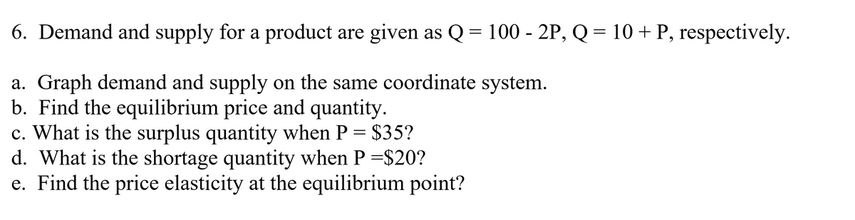 6. Demand and supply for a product are given as Q = 100 - 2P, Q = 10 + P, respectively.
a. Graph demand and supply on the same coordinate system.
b. Find the equilibrium price and quantity.
c. What is the surplus quantity when P = $35?
d. What is the shortage quantity when P =$20?
e. Find the price elasticity at the equilibrium point?