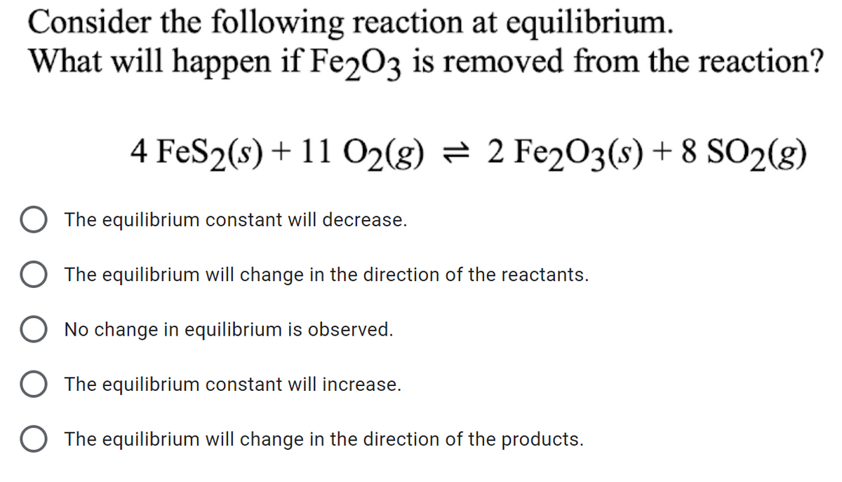 Consider the following reaction at equilibrium.
What will happen if Fe2O3 is removed from the reaction?
4 FeS2(s) + 11 O2(g) = 2 Fe2O3(s) + 8 SO2(g)
The equilibrium constant will decrease.
The equilibrium will change in the direction of the reactants.
O No change in equilibrium is observed.
O The equilibrium constant will increase.
O The equilibrium will change in the direction of the products.
