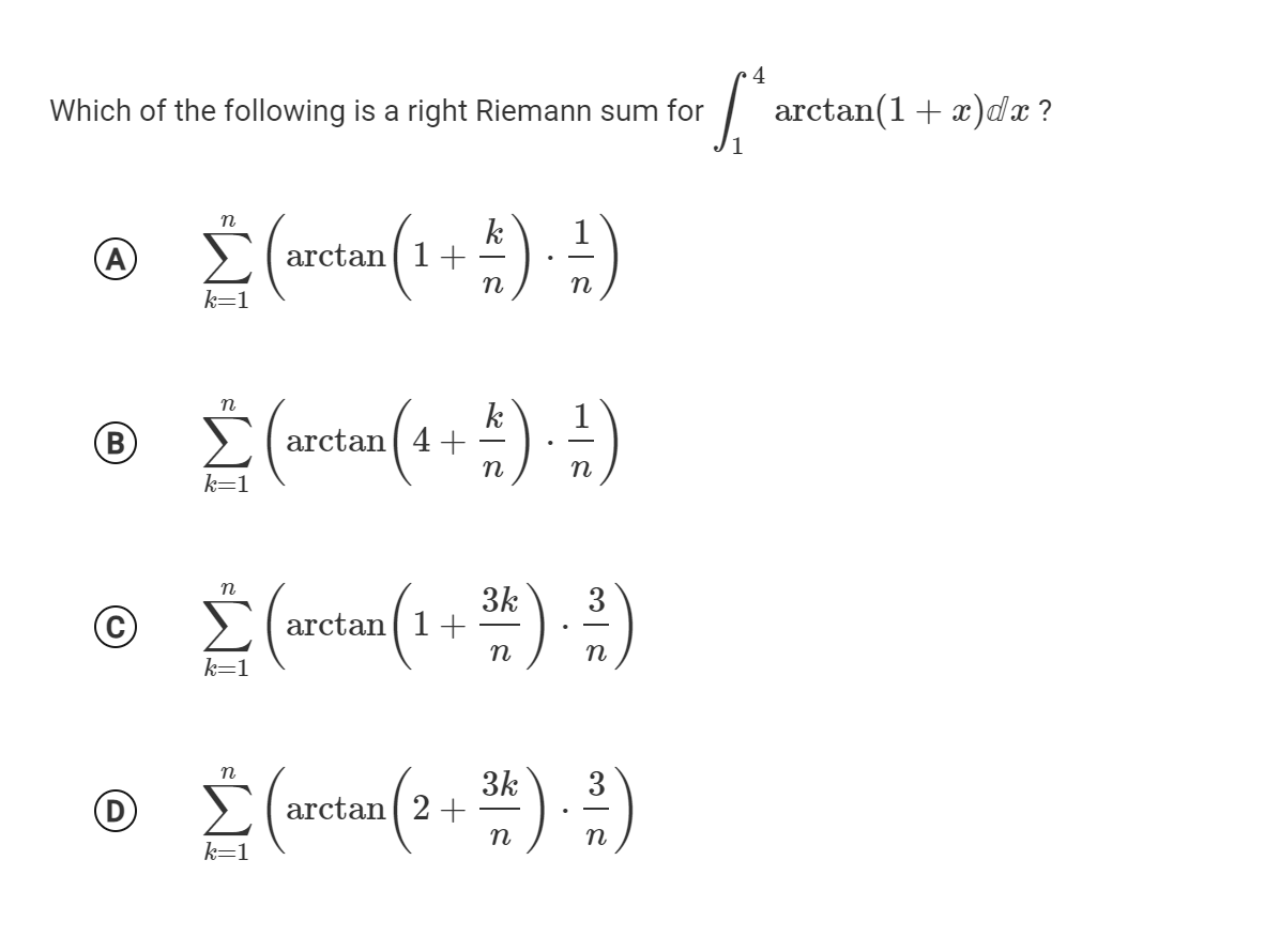 4
Which of the following is a right Riemann sum for
аrctan(1 + z)dx?
k
arctan( 1+
k=1
k
arctan ( 4+
n
k=
3k
arctan 1+
(1+)-)
3
n
n
k=1
3k
arctan ( 2+
3
D
n
n
k=1

