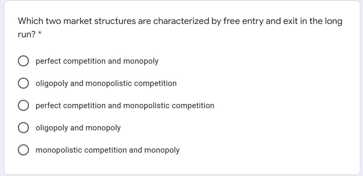 Which two market structures are characterized by free entry and exit in the long
run? *
perfect competition and monopoly
oligopoly and monopolistic competition
perfect competition and monopolistic competition
oligopoly and monopoly
monopolistic competition and monopoly
