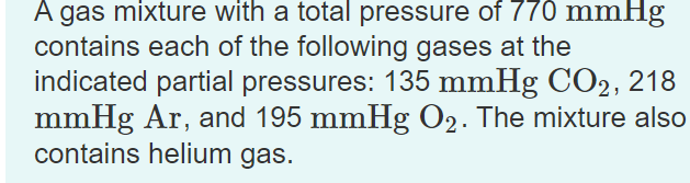 A gas mixture with a total pressure of 770 mmHg
contains each of the following gases at the
indicated partial pressures: 135 mmHg CO2, 218
mmHg Ar, and 195 mmHg O2. The mixture also
contains helium gas.
