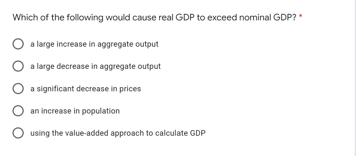 Which of the following would cause real GDP to exceed nominal GDP? *
a large increase in aggregate output
a large decrease in aggregate output
a significant decrease in prices
an increase in population
O using the value-added approach to calculate GDP
