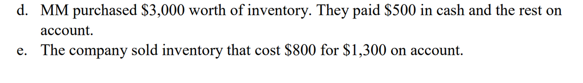 d. MM purchased $3,000 worth of inventory. They paid $500 in cash and the rest on
account.
e. The company sold inventory that cost $800 for $1,300 on account.