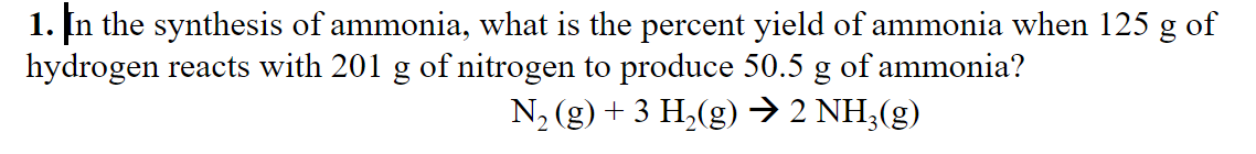 1. In the synthesis of ammonia, what is the percent yield of ammonia when 125 g of
hydrogen reacts with 201 g of nitrogen to produce 50.5 g of ammonia?
N2 (g) + 3 H,(g) → 2 NH3(g)
