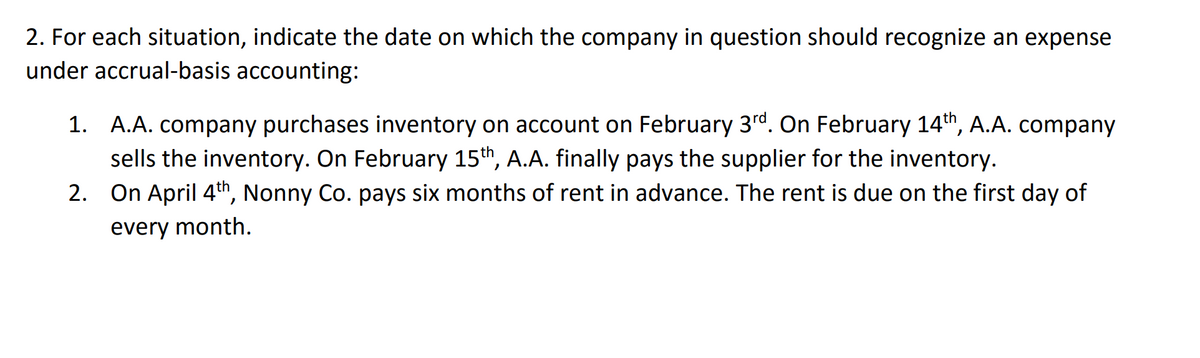 2. For each situation, indicate the date on which the company in question should recognize an expense
under accrual-basis accounting:
1. A.A. company purchases inventory on account on February 3rd. On February 14th, A.A. company
sells the inventory. On February 15th, A.A. finally pays the supplier for the inventory.
2.
On April 4th, Nonny Co. pays six months of rent in advance. The rent is due on the first day of
every month.