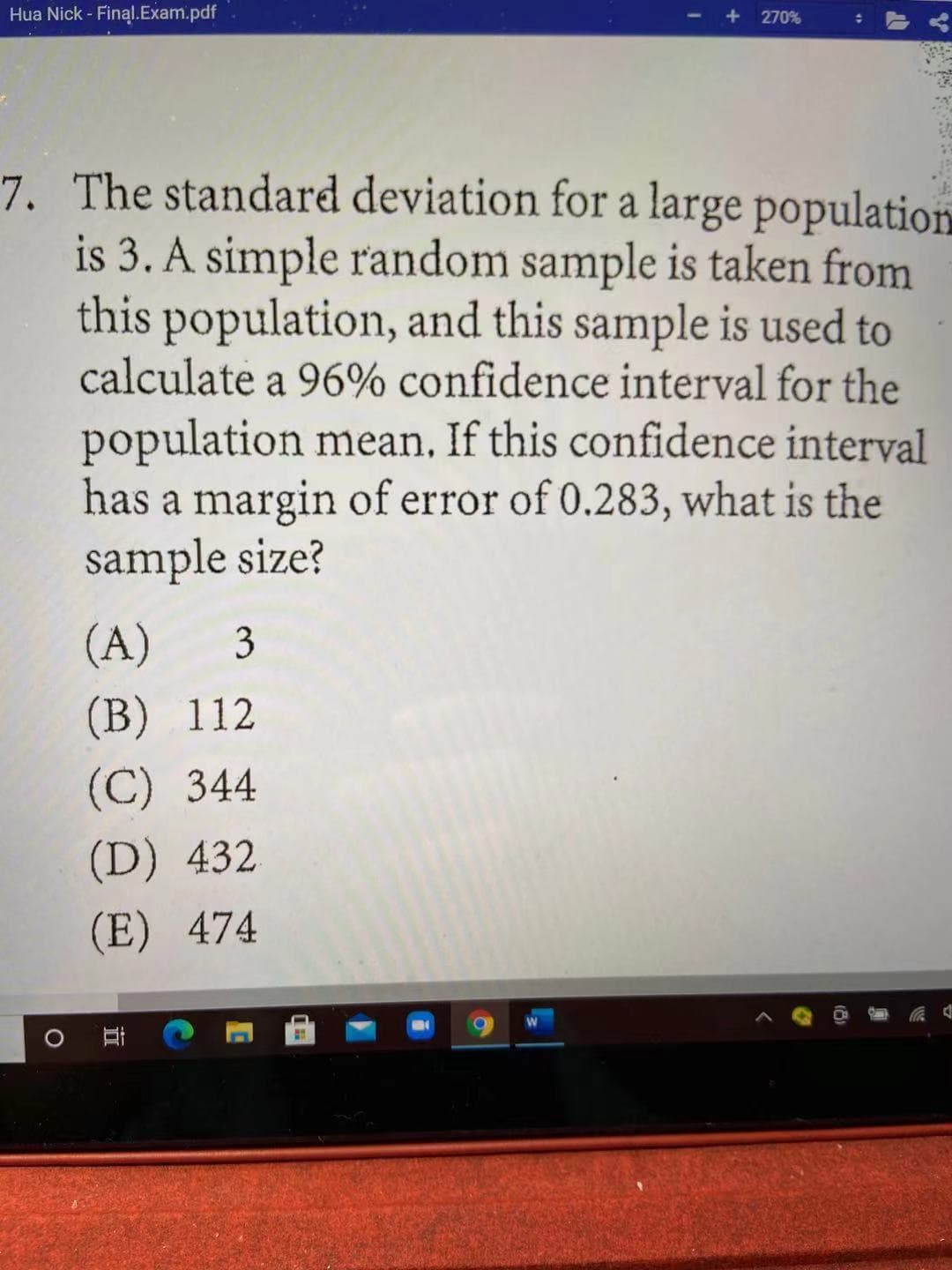 Hua Nick - Final.Exam.pdf
270%
7. The standard deviation for a large population
is 3. A simple random sample is taken from
this population, and this sample is used to
calculate a 96% confidence interval for the
population mean. If this confidence interval
has a margin of error of 0.283, what is the
sample size?
(A)
3
(В) 112
(C) 344
(D) 432
(E) 474
立
