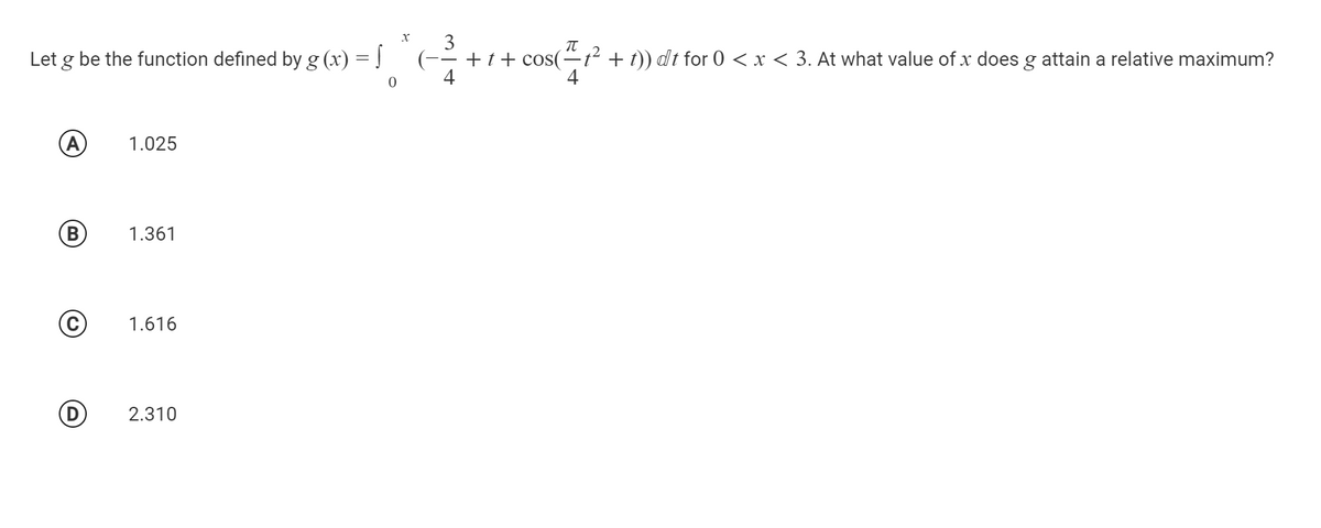 3
(-- + t+ cos(
4
Let g be the function defined by g (x) = |
-² + t)) dt for 0 < x < 3. At what value of x does g attain a relative maximum?
4
(A
1.025
B
1.361
1.616
2.310
