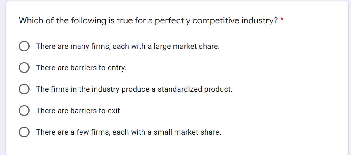 Which of the following is true for a perfectly competitive industry? *
O There are many firms, each with a large market share.
O There are barriers to entry.
O The firms in the industry produce a standardized product.
O There are barriers to exit.
There are a few firms, each with a small market share.
