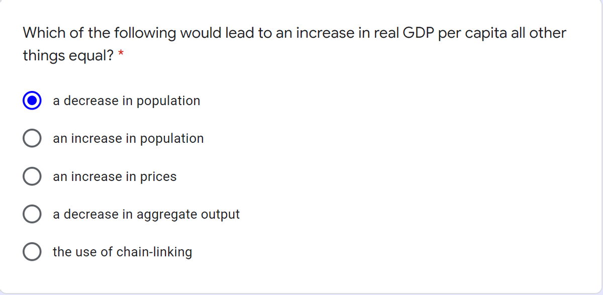 Which of the following would lead to an increase in real GDP per capita all other
things equal? *
a decrease in population
an increase in population
an increase in prices
O a decrease in aggregate output
the use of chain-linking
