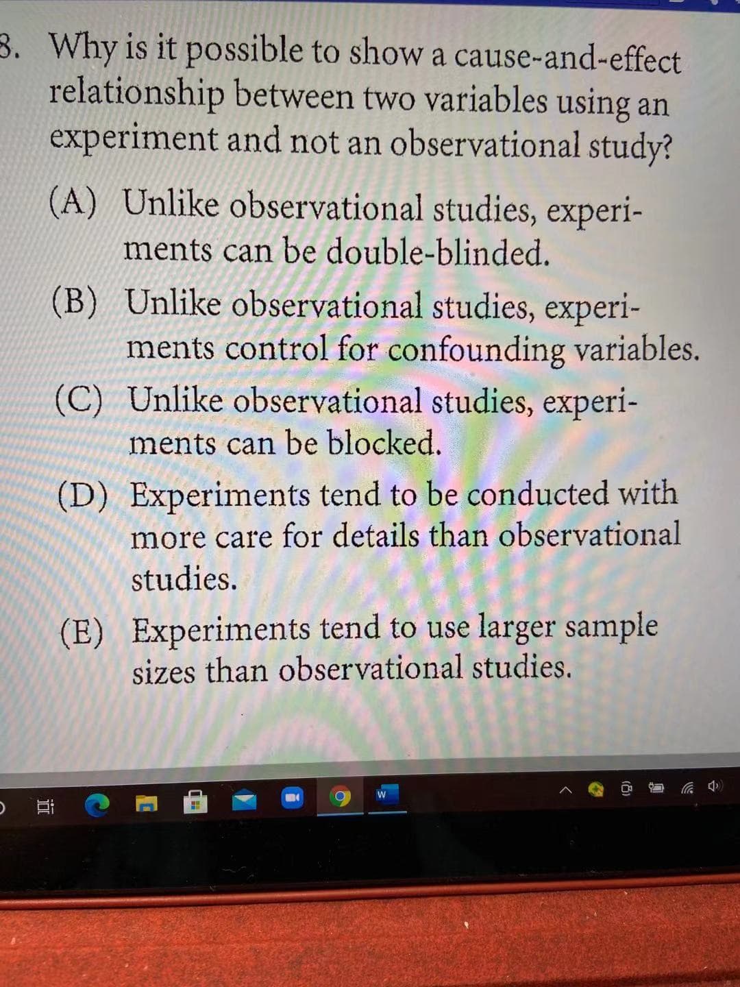 3. Why is it possible to show a cause-and-effect
relationship between two variables using an
experiment and not an observational study?
(A) Unlike observational studies, experi-
ments can be double-blinded.
(B) Unlike observational studies, experi-
ments control for confounding variables.
(C) Unlike observational studies, experi-
ments can be blocked.
(D) Experiments tend to be conducted with
more care for details than observational
studies.
(E) Experiments tend to use larger sample
sizes than observational studies.
近
