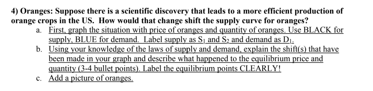 4) Oranges: Suppose there is a scientific discovery that leads to a more efficient production of
orange crops in the US. How would that change shift the supply curve for oranges?
a. First, graph the situation with price of oranges and quantity of oranges. Use BLACK for
supply, BLUE for demand. Label supply as Sj and S2 and demand as D1.
b. Using your knowledge of the laws of supply and demand, explain the shift(s) that have
been made in your graph and describe what happened to the equilibrium price and
quantity (3-4 bullet points). Label the equilibrium points CLEARLY!
c. Add a picture of oranges.
