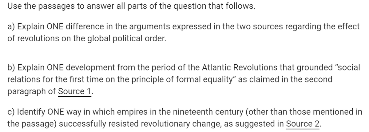 Use the passages to answer all parts of the question that follows.
a) Explain ONE difference in the arguments expressed in the two sources regarding the effect
of revolutions on the global political order.
b) Explain ONE development from the period of the Atlantic Revolutions that grounded "social
relations for the first time on the principle of formal equality" as claimed in the second
paragraph of Source 1.
c) Identify ONE way in which empires in the nineteenth century (other than those mentioned in
the passage) successfully resisted revolutionary change, as suggested in Source 2.
