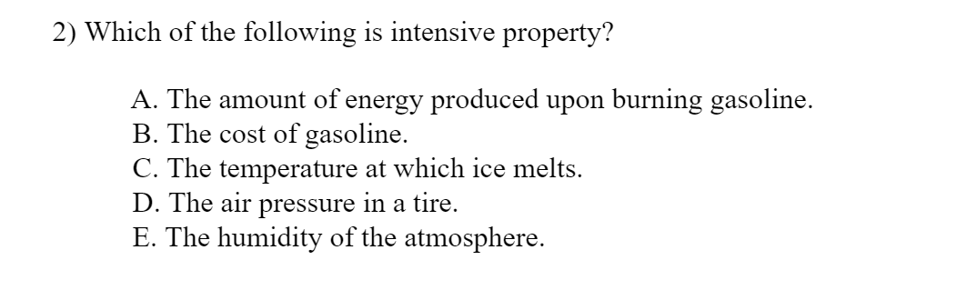 2) Which of the following is intensive property?
A. The amount of energy produced upon burning gasoline.
B. The cost of gasoline.
C. The temperature at which ice melts.
D. The air pressure in a tire.
E. The humidity of the atmosphere.
