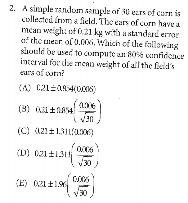 2. A simple random sample of 30 ears of corn is
collected from a field. The ears of corn have a
mean weight of 0.21 kg with a standard error
of the mean of 0.006. Which of the following
should be used to compute an 80% confidence
interval for the mean weight of all the field's
ears of corn?
(A) 0.21±0.854(0.006)
0.006
(B) 0.21 ±0.854
V30
(C) 0.21±1.311(0.006)
0.006
(D) 0.21±1.311
T30
0.006
(E) 0.21 ±1.96
J30
