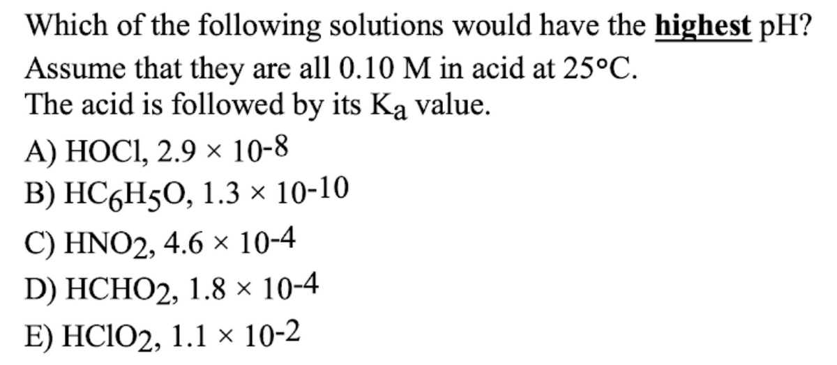 Which of the following solutions would have the highest pH?
Assume that they are all 0.10 M in acid at 25°C.
The acid is followed by its Ką value.
А) НОСІ, 2.9 х 10-8
В) НС ,H50, 1.3x 10-10
C) HNO2, 4.6 × 10-4
D) HCHO2, 1.8 × 10-4
E) HCIO2, 1.1 × 10-2
