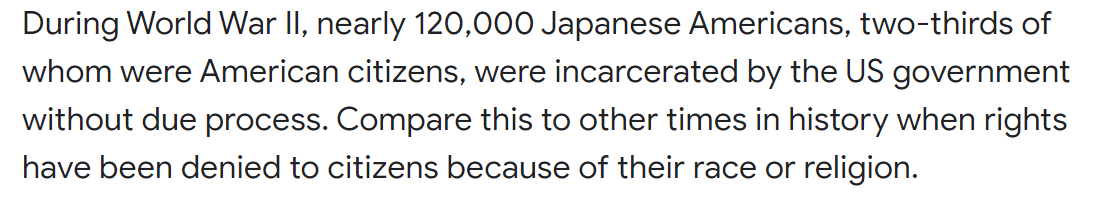 During World War II, nearly 120,000 Japanese Americans, two-thirds of
whom were American citizens, were incarcerated by the US government
without due process. Compare this to other times in history when rights
have been denied to citizens because of their race or religion.
