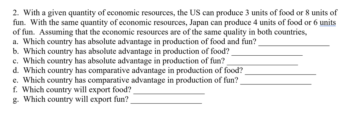 2. With a given quantity of economic resources, the US can produce 3 units of food or 8 units of
fun. With the same quantity of economic resources, Japan can produce 4 units of food or 6 units
of fun. Assuming that the economic resources are of the same quality in both countries,
a. Which country has absolute advantage in production of food and fun?
b. Which country has absolute advantage in production of food?
c. Which country has absolute advantage in production of fun?
d. Which country has comparative advantage in production of food?
e. Which country has comparative advantage in production of fun?
f. Which country will export food?
g. Which country will export fun?