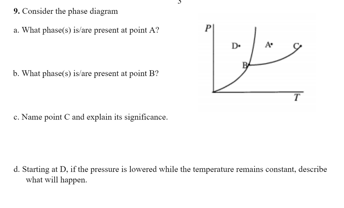 9. Consider the phase diagram
a. What phase(s) is/are present at point A?
P
D.
A
b. What phase(s) is/are present at point B?
T
c. Name point C and explain its significance.
d. Starting at D, if the pressure is lowered while the temperature remains constant, describe
what will happen.
