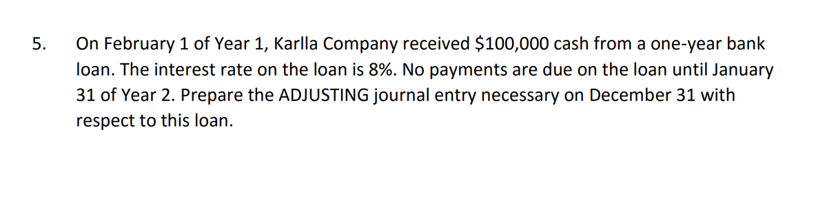 5.
On February 1 of Year 1, Karlla Company received $100,000 cash from a one-year bank
loan. The interest rate on the loan is 8%. No payments are due on the loan until January
31 of Year 2. Prepare the ADJUSTING journal entry necessary on December 31 with
respect to this loan.