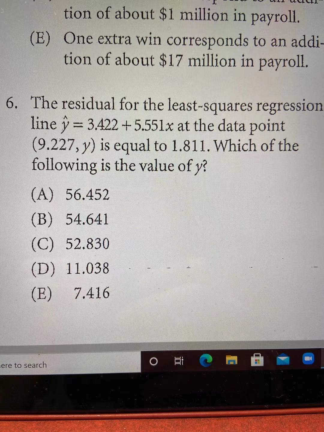 tion of about $1 million in payroll.
(E) One extra win corresponds to an addi-
tion of about $17 million in payroll.
6. The residual for the least-squares regression
line y = 3.422 +5.551x at the data point
(9.227, y) is equal to 1.811. Which of the
following is the value of y?
(A) 56.452
(B) 54.641
(C) 52.830
(D) 11.038
(E) 7.416
ere to search
