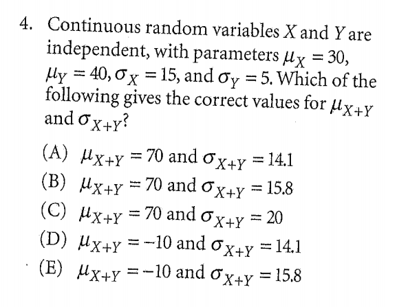4. Continuous random variables X and Y are
independent, with parameters ux = 30,
ly = 40, Ox = 15, and ơy = 5. Which of the
following gives the correct values for ux+Y
and ox+y?
= 70 and ox+y = 14.1
(A) Hx+Y
(B) Мx+ү %3D 70 and o x+y %3D 15.8
(C) Hx+Y = 70 and ox+y = 20
(D) Ux+Y
= -10 and ox+Y =14.1
(E) Ux+y =-10 and ox+y = 15.8
