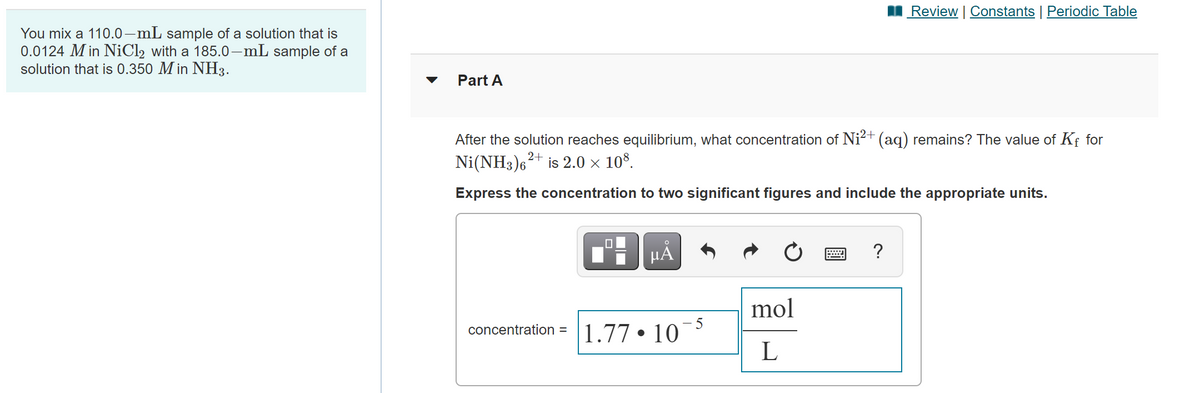I Review | Constants | Periodic Table
You mix a 110.0–mL sample of a solution that is
0.0124 M in NiCl2 with a 185.0-mL sample of a
solution that is 0.350 M in NH3.
Part A
After the solution reaches equilibrium, what concentration of Ni²+ (aq) remains? The value of Kf for
Ni(NH3)6+ is 2.0 × 10°.
Express the concentration to two significant figures and include the appropriate units.
HÀ
?
mol
concentration =
1.77
10
