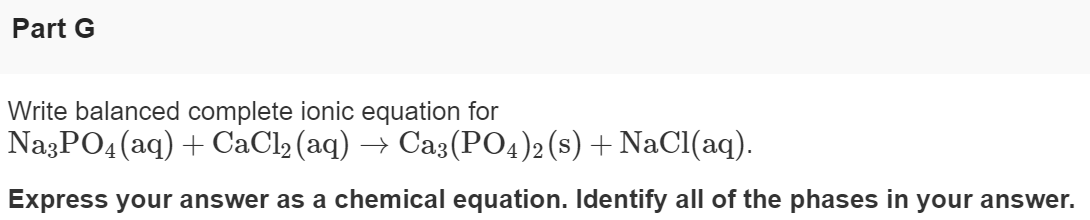 Part G
Write balanced complete ionic equation for
NazPO4 (aq) + CaCl2 (aq)
→ Ca3(PO4)2 (s) + NaCl(aq).
Express your answer as a chemical equation. Identify all of the phases in your answer.
