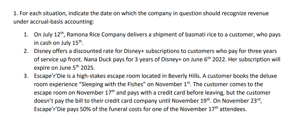 1. For each situation, indicate the date on which the company in question should recognize revenue
under accrual-basis accounting:
1. On July 12th, Ramona Rice Company delivers a shipment of basmati rice to a customer, who pays
in cash on July 15th.
2. Disney offers a discounted rate for Disney+ subscriptions to customers who pay for three years
of service up front. Nana Duck pays for 3 years of Disney+ on June 6th 2022. Her subscription will
expire on June 5th 2025.
3. Escape'r'Die is a high-stakes escape room located in Beverly Hills. A customer books the deluxe
room experience "Sleeping with the Fishes" on November 1st. The customer comes to the
escape room on November 17th and pays with a credit card before leaving, but the customer
doesn't pay the bill to their credit card company until November 19th. On November 23rd,
Escape'r'Die pays 50% of the funeral costs for one of the November 17th attendees.